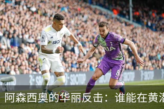 阿森西奥的华丽反击：谁能在黄潜前线闯出一片天？